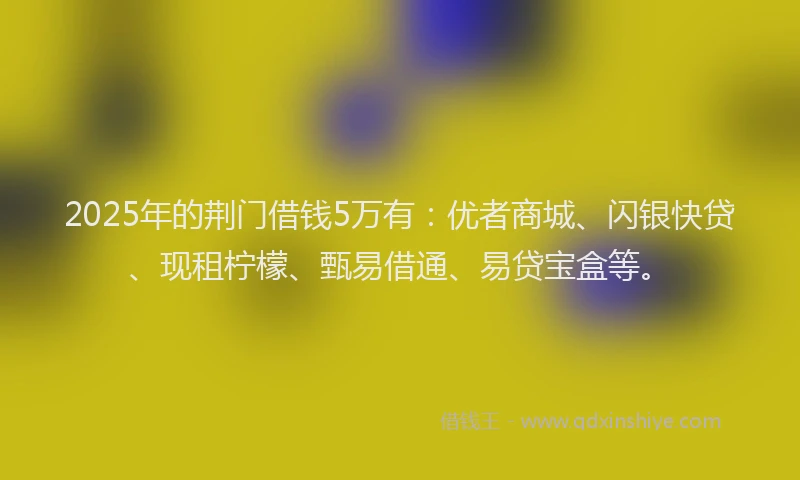 2025年的荆门借钱5万有：优者商城、闪银快贷、现租柠檬、甄易借通、易贷宝盒等。