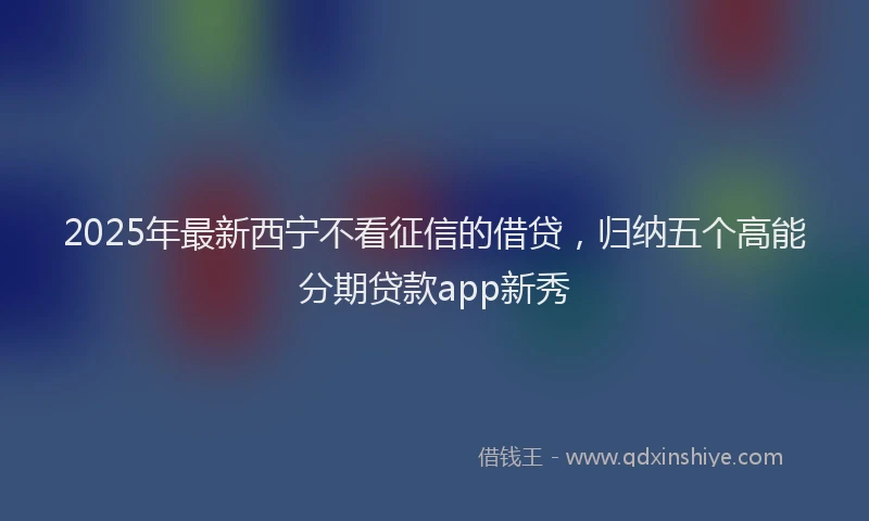 2025年最新西宁不看征信的借贷，归纳五个高能分期贷款app新秀