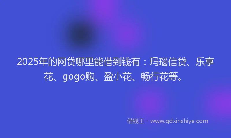 2025年的网贷哪里能借到钱有：玛瑙信贷、乐享花、gogo购、盈小花、畅行花等。
