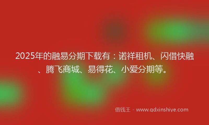 2025年的融易分期下载有：诺祥租机、闪借快融、腾飞商城、易得花、小爱分期等。