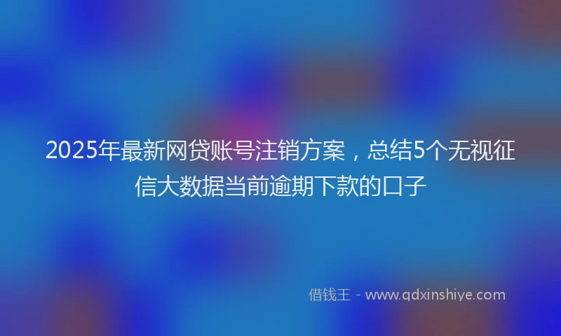 2025年最新网贷账号注销方案，总结5个无视征信大数据当前逾期下款的口子