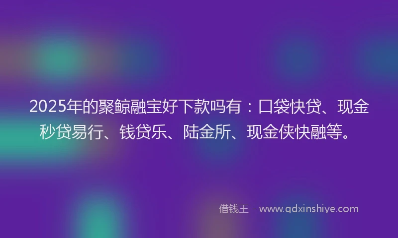 2025年的聚鲸融宝好下款吗有：口袋快贷、现金秒贷易行、钱贷乐、陆金所、现金侠快融等。