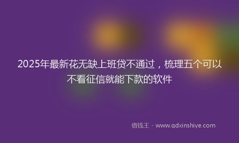 2025年最新花无缺上班贷不通过，梳理五个可以不看征信就能下款的软件