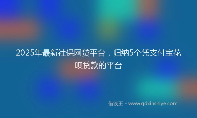 2025年最新社保网贷平台，归纳5个凭支付宝花呗贷款的平台
