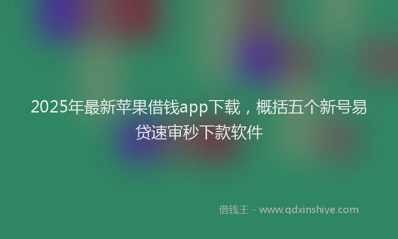 2025年最新苹果借钱app下载，概括五个新号易贷速审秒下款软件