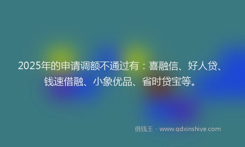 2025年的申请调额不通过有：喜融信、好人贷、钱速借融、小象优品、省时贷宝等。