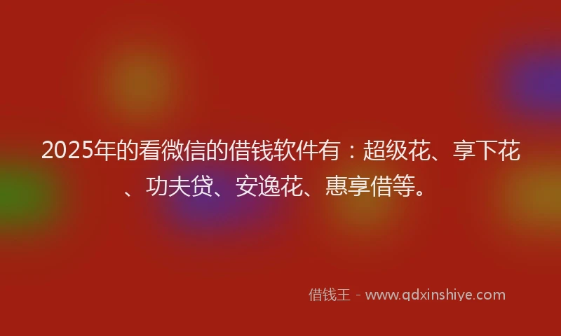 2025年的看微信的借钱软件有：超级花、享下花、功夫贷、安逸花、惠享借等。