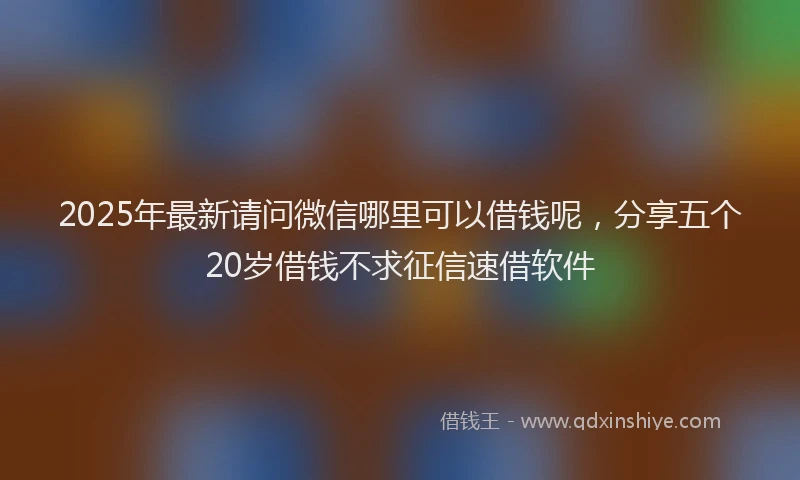2025年最新请问微信哪里可以借钱呢，分享五个20岁借钱不求征信速借软件