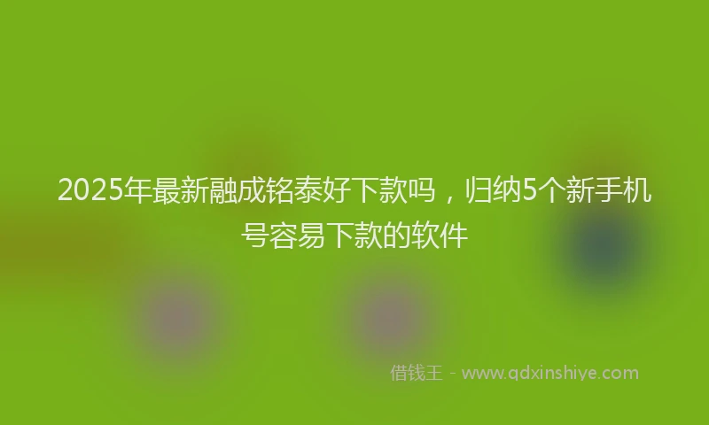 2025年最新融成铭泰好下款吗，归纳5个新手机号容易下款的软件