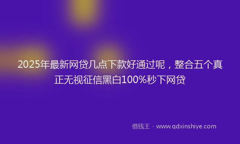 2025年最新网贷几点下款好通过呢，整合五个真正无视征信黑白100%秒下网贷