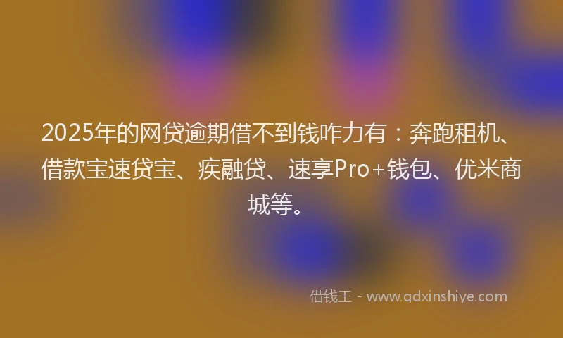 2025年的网贷逾期借不到钱咋力有：奔跑租机、借款宝速贷宝、疾融贷、速享Pro+钱包、优米商城等。