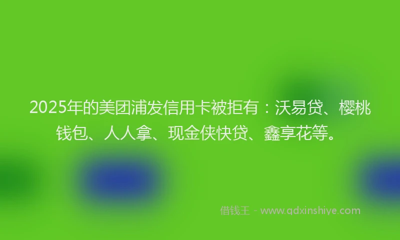2025年的美团浦发信用卡被拒有：沃易贷、樱桃钱包、人人拿、现金侠快贷、鑫享花等。