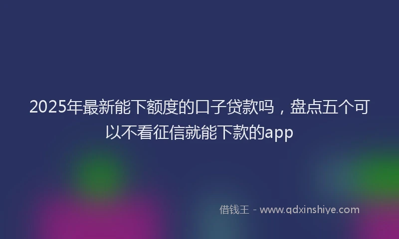 2025年最新能下额度的口子贷款吗，盘点五个可以不看征信就能下款的app