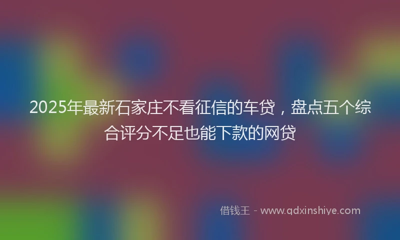 2025年最新石家庄不看征信的车贷，盘点五个综合评分不足也能下款的网贷