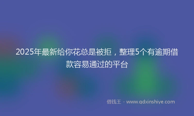 2025年最新给你花总是被拒，整理5个有逾期借款容易通过的平台