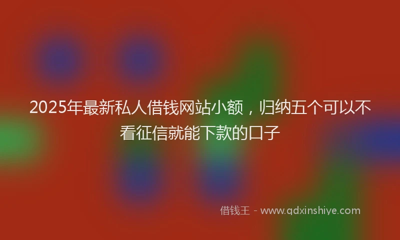 2025年最新私人借钱网站小额，归纳五个可以不看征信就能下款的口子