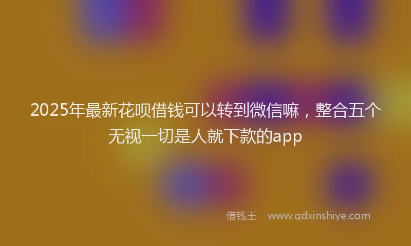 2025年最新花呗借钱可以转到微信嘛，整合五个无视一切是人就下款的app