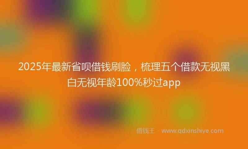 2025年最新省呗借钱刷脸，梳理五个借款无视黑白无视年龄100%秒过app