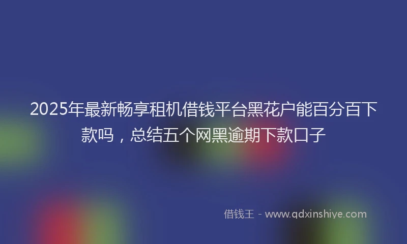 2025年最新畅享租机借钱平台黑花户能百分百下款吗，总结五个网黑逾期下款口子