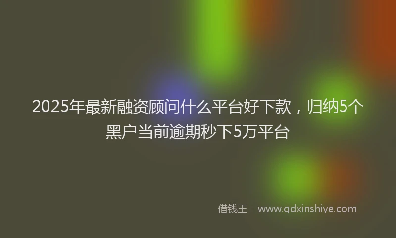 2025年最新融资顾问什么平台好下款，归纳5个黑户当前逾期秒下5万平台
