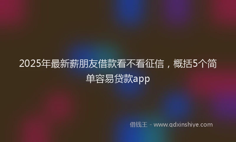 2025年最新薪朋友借款看不看征信，概括5个简单容易贷款app