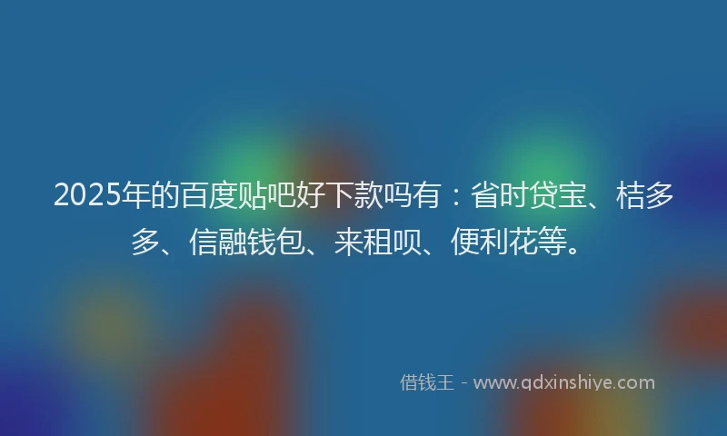 2025年的百度贴吧好下款吗有：省时贷宝、桔多多、信融钱包、来租呗、便利花等。