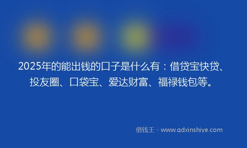 2025年的能出钱的口子是什么有：借贷宝快贷、投友圈、口袋宝、爱达财富、福禄钱包等。