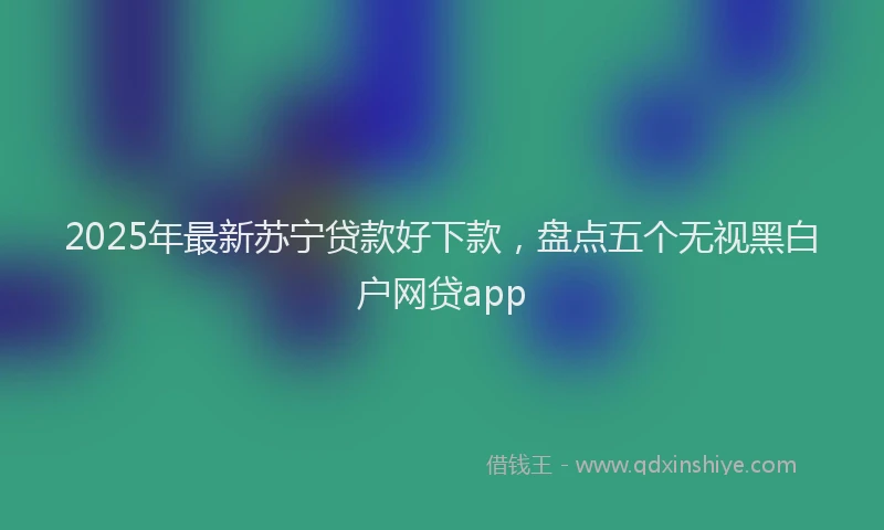 2025年最新苏宁贷款好下款，盘点五个无视黑白户网贷app