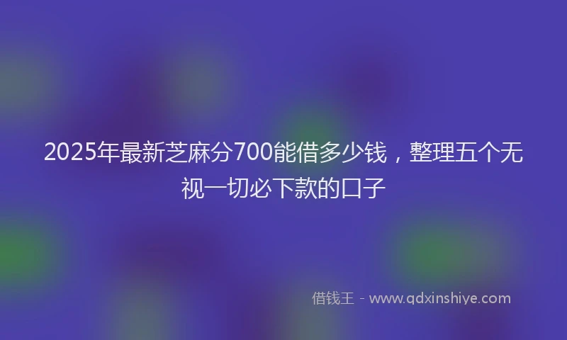 2025年最新芝麻分700能借多少钱，整理五个无视一切必下款的口子