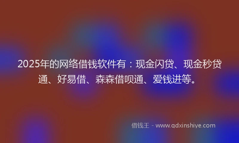 2025年的网络借钱软件有：现金闪贷、现金秒贷通、好易借、森森借呗通、爱钱进等。