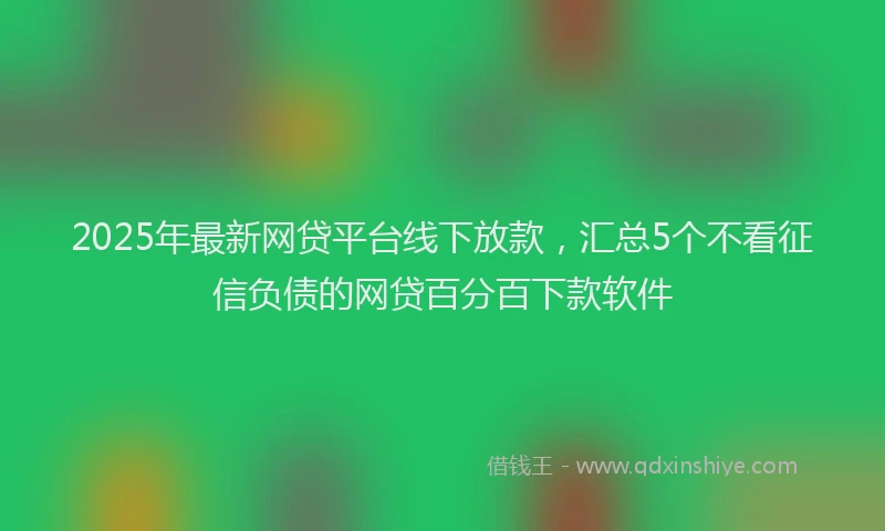 2025年最新网贷平台线下放款，汇总5个不看征信负债的网贷百分百下款软件