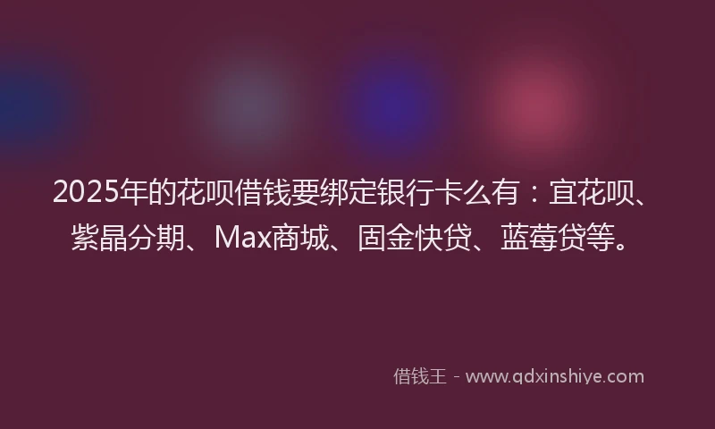 2025年的花呗借钱要绑定银行卡么有：宜花呗、紫晶分期、Max商城、固金快贷、蓝莓贷等。