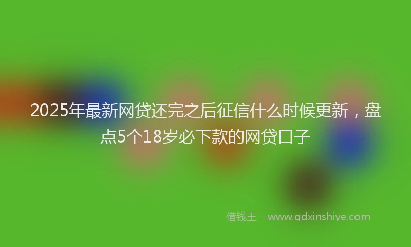 2025年最新网贷还完之后征信什么时候更新，盘点5个18岁必下款的网贷口子