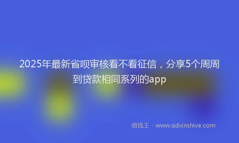 2025年最新省呗审核看不看征信，分享5个周周到贷款相同系列的app