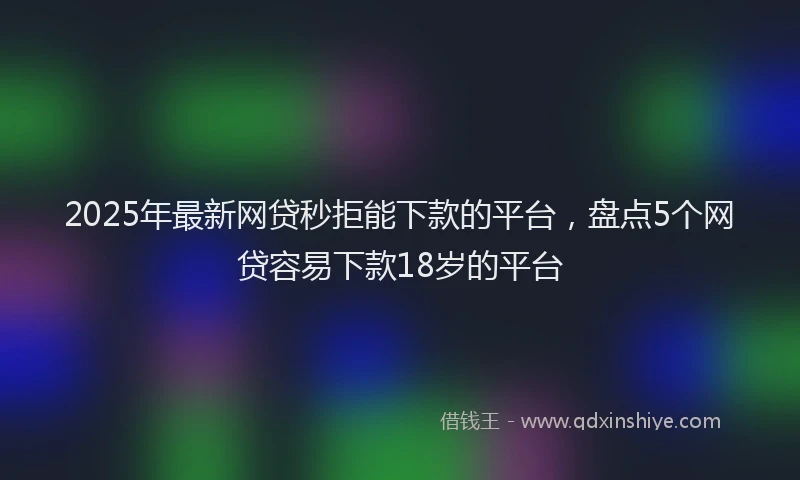 2025年最新网贷秒拒能下款的平台，盘点5个网贷容易下款18岁的平台