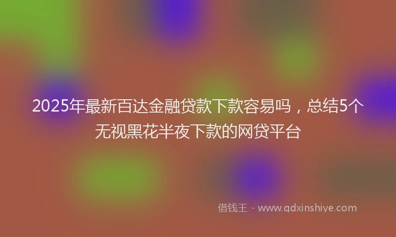 2025年最新百达金融贷款下款容易吗，总结5个无视黑花半夜下款的网贷平台