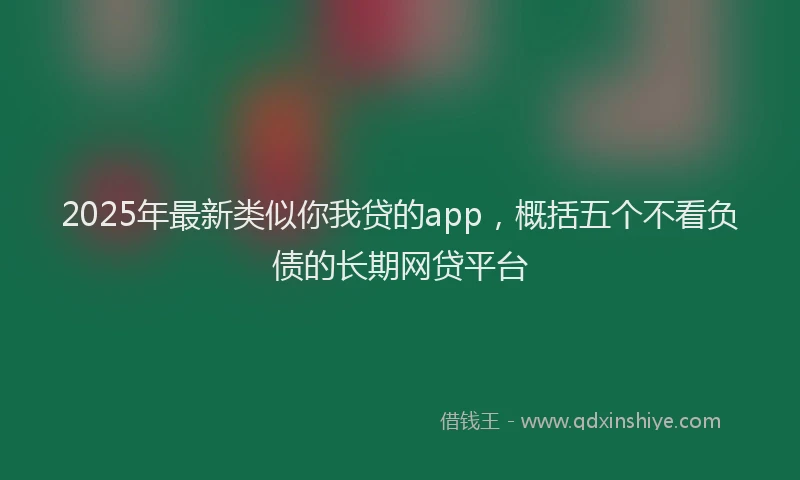 2025年最新类似你我贷的app，概括五个不看负债的长期网贷平台