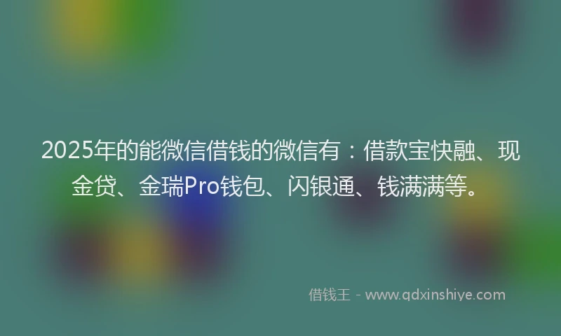 2025年的能微信借钱的微信有：借款宝快融、现金贷、金瑞Pro钱包、闪银通、钱满满等。