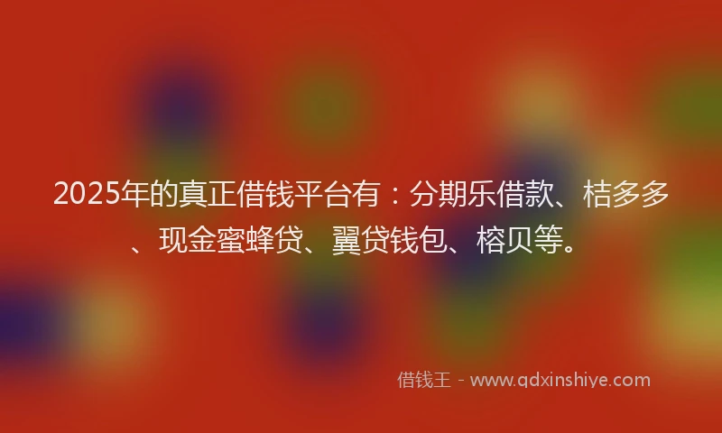 2025年的真正借钱平台有：分期乐借款、桔多多、现金蜜蜂贷、翼贷钱包、榕贝等。
