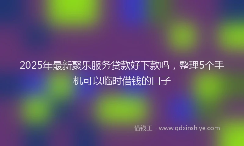 2025年最新聚乐服务贷款好下款吗，整理5个手机可以临时借钱的口子