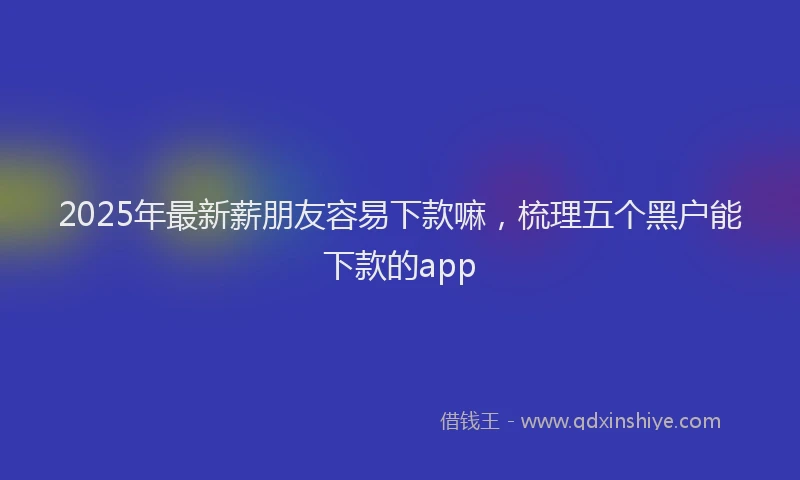 2025年最新薪朋友容易下款嘛，梳理五个黑户能下款的app