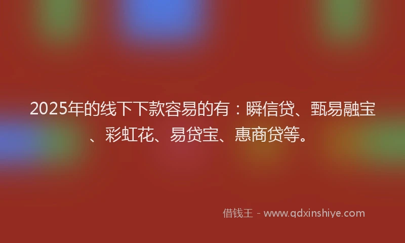 2025年的线下下款容易的有：瞬信贷、甄易融宝、彩虹花、易贷宝、惠商贷等。
