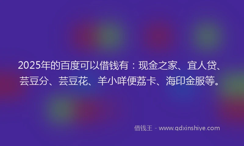 2025年的百度可以借钱有：现金之家、宜人贷、芸豆分、芸豆花、羊小咩便荔卡、海印金服等。
