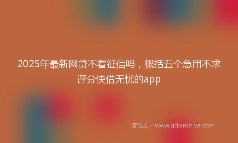 2025年最新网贷不看征信吗，概括五个急用不求评分快借无忧的app