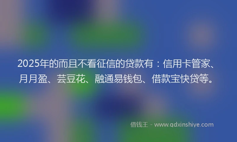 2025年的而且不看征信的贷款有：信用卡管家、月月盈、芸豆花、融通易钱包、借款宝快贷等。