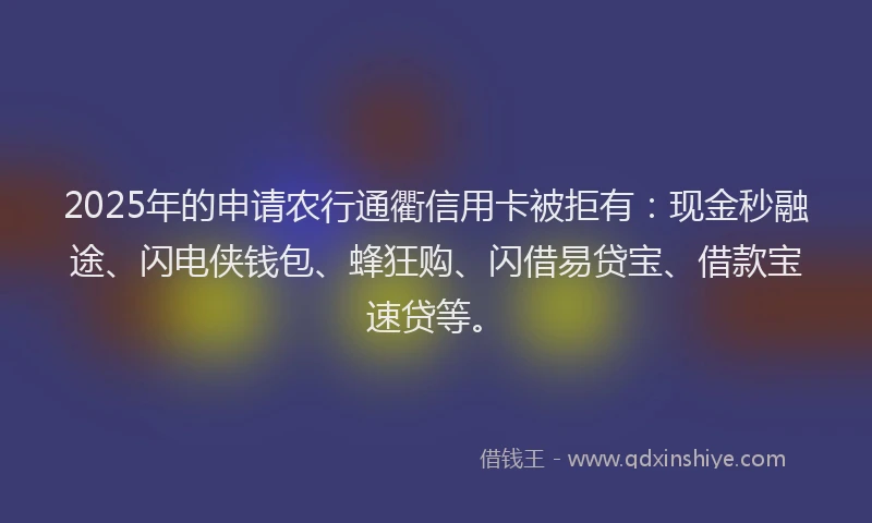 2025年的申请农行通衢信用卡被拒有：现金秒融途、闪电侠钱包、蜂狂购、闪借易贷宝、借款宝速贷等。