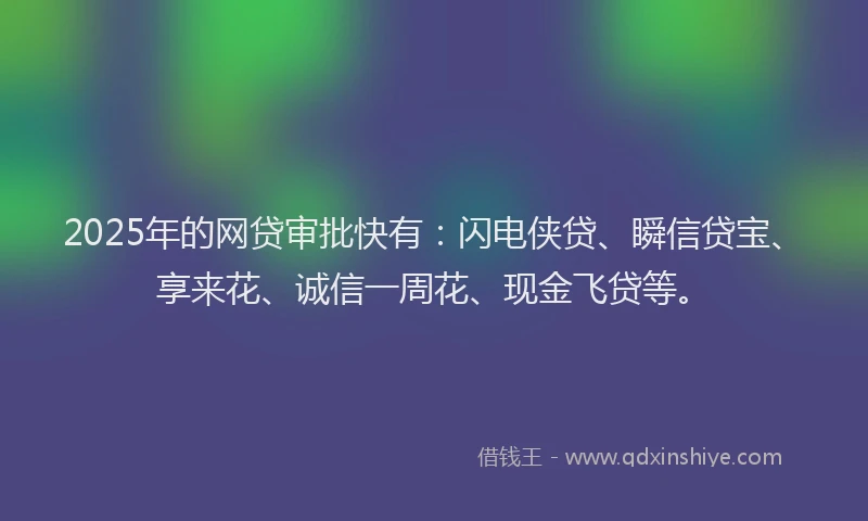 2025年的网贷审批快有：闪电侠贷、瞬信贷宝、享来花、诚信一周花、现金飞贷等。