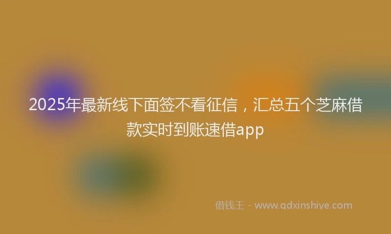 2025年最新线下面签不看征信，汇总五个芝麻借款实时到账速借app