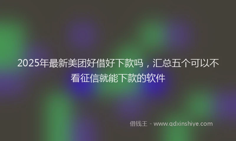 2025年最新美团好借好下款吗，汇总五个可以不看征信就能下款的软件
