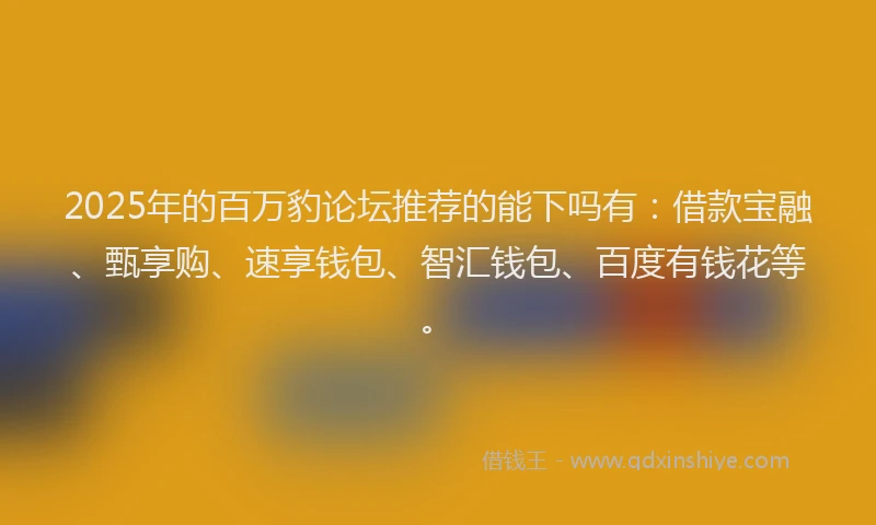 2025年的百万豹论坛推荐的能下吗有：借款宝融、甄享购、速享钱包、智汇钱包、百度有钱花等。